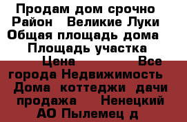 Продам дом срочно › Район ­ Великие Луки › Общая площадь дома ­ 48 › Площадь участка ­ 1 700 › Цена ­ 150 000 - Все города Недвижимость » Дома, коттеджи, дачи продажа   . Ненецкий АО,Пылемец д.